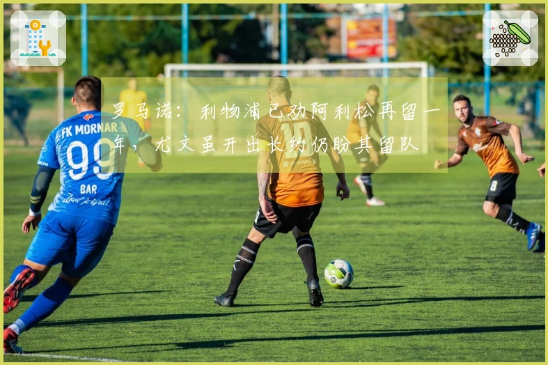 罗马诺：利物浦已劝阿利松再留一年，尤文虽开出长约仍盼其留队