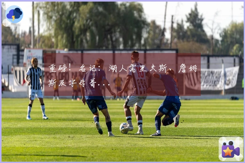 重磅！名记：湖人需里夫斯、詹姆斯及字母哥...