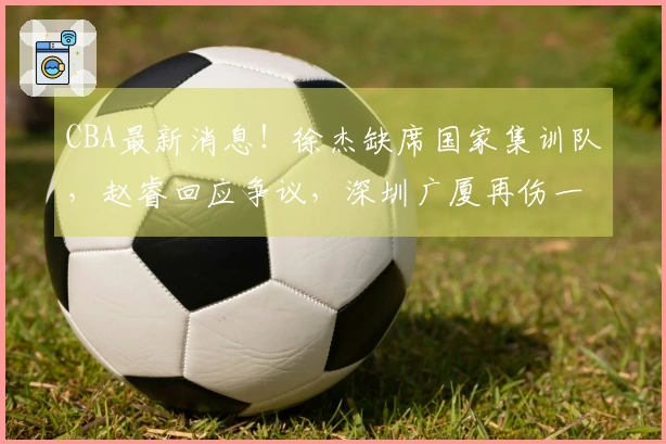CBA最新消息！徐杰缺席国家集训队，赵睿回应争议，深圳广厦再伤一将，杨瀚森回归男篮