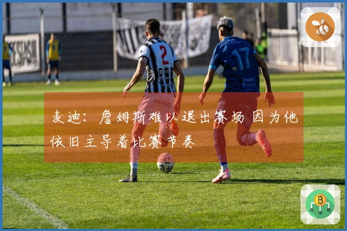 麦迪：詹姆斯难以退出赛场 因为他依旧主导着比赛节奏