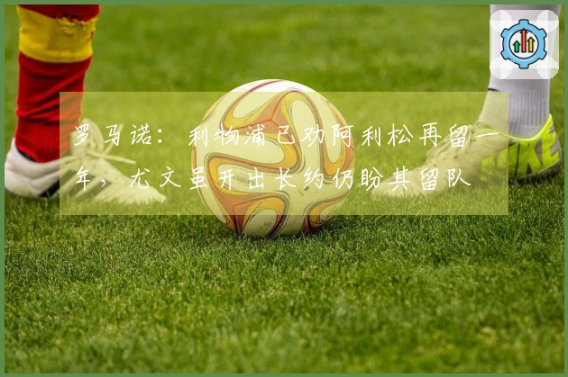 罗马诺：利物浦已劝阿利松再留一年，尤文虽开出长约仍盼其留队